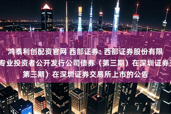 鸿泰利创配资官网 西部证券: 西部证券股份有限公司2025年面向专业投资者公开发行公司债券（第三期）在深圳证券交易所上市的公告