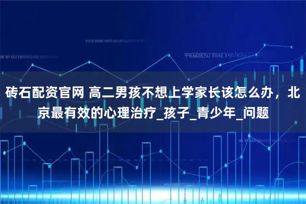 砖石配资官网 高二男孩不想上学家长该怎么办，北京最有效的心理治疗_孩子_青少年_问题