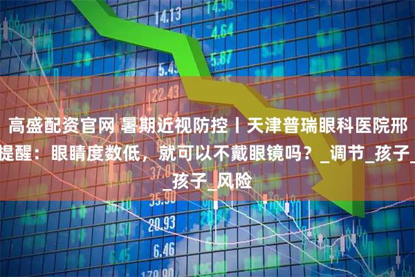 高盛配资官网 暑期近视防控丨天津普瑞眼科医院邢晨龙提醒：眼睛度数低，就可以不戴眼镜吗？_调节_孩子_风险