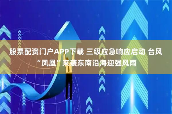股票配资门户APP下载 三级应急响应启动 台风“凤凰”来袭东南沿海迎强风雨