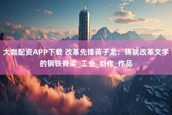 大咖配资APP下载 改革先锋蒋子龙：铸就改革文学的钢铁脊梁_工业_创作_作品