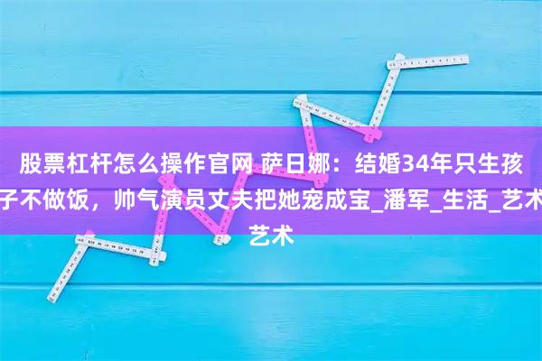 股票杠杆怎么操作官网 萨日娜：结婚34年只生孩子不做饭，帅气演员丈夫把她宠成宝_潘军_生活_艺术