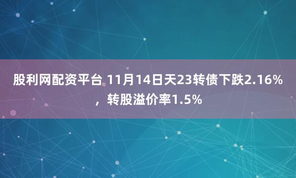 股利网配资平台 11月14日天23转债下跌2.16%，转股溢价率1.5%