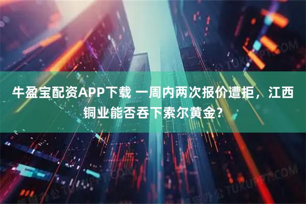 牛盈宝配资APP下载 一周内两次报价遭拒，江西铜业能否吞下索尔黄金？