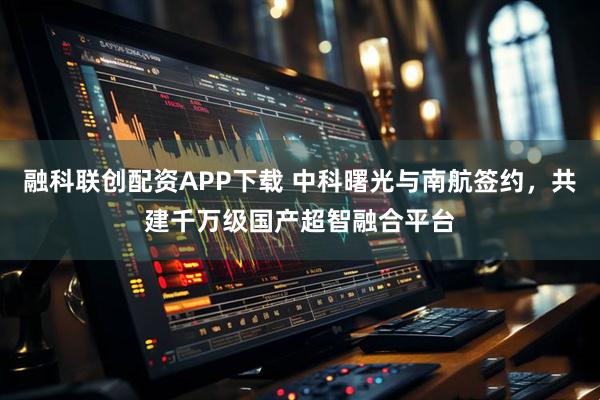融科联创配资APP下载 中科曙光与南航签约，共建千万级国产超智融合平台