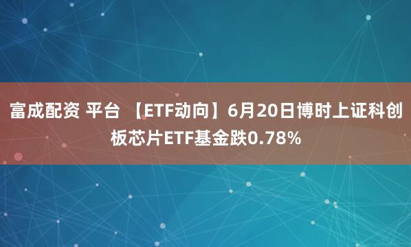 富成配资 平台 【ETF动向】6月20日博时上证科创板芯片ETF基金跌0.78%