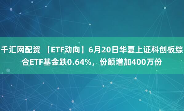 千汇网配资 【ETF动向】6月20日华夏上证科创板综合ETF基金跌0.64%，份额增加400万份