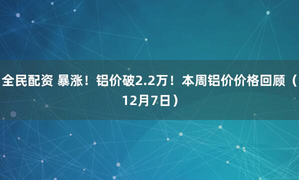 全民配资 暴涨！铝价破2.2万！本周铝价价格回顾（12月7日）
