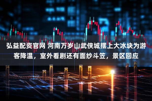 弘益配资官网 河南万岁山武侠城摆上大冰块为游客降温，室外看剧还有面纱斗笠，景区回应